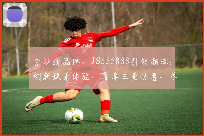 金沙新品牌，JS555888引领潮流，创新娱乐体验，尊享三重惊喜，尽在全新平台