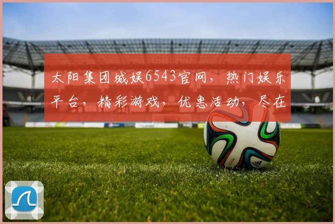 太阳集团城娱6543官网，热门娱乐平台，精彩游戏，优惠活动，尽在6543官网，不容错过